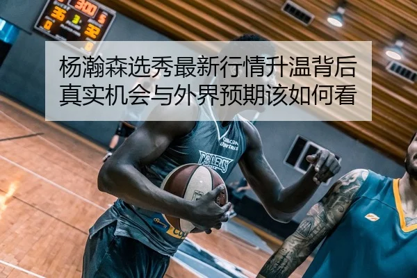 杨瀚森选秀最新行情升温背后 真实机会与外界预期该如何看