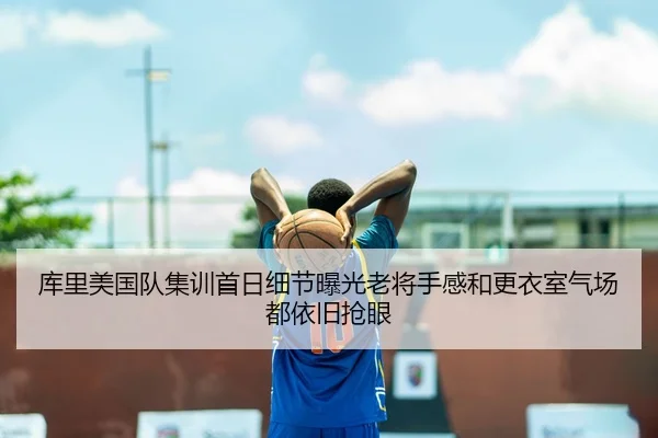 库里美国队集训首日细节曝光老将手感和更衣室气场都依旧抢眼
